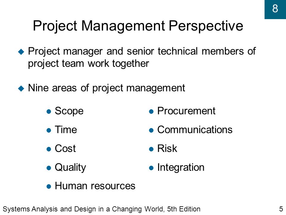 8 Project Management Perspective  Project manager and senior technical members of project team work together  Nine areas of project management Procurement Communications Risk Integration Scope Time Cost Quality Human resources Systems Analysis and Design in a Changing World, 5th Edition5
