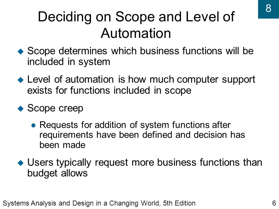 8 Deciding on Scope and Level of Automation  Scope determines which business functions will be included in system  Level of automation is how much computer support exists for functions included in scope  Scope creep Requests for addition of system functions after requirements have been defined and decision has been made  Users typically request more business functions than budget allows Systems Analysis and Design in a Changing World, 5th Edition6