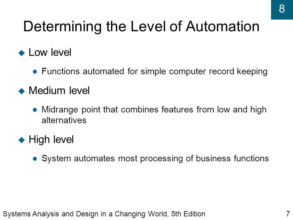 8 Determining the Level of Automation  Low level Functions automated for simple computer record keeping  Medium level Midrange point that combines features from low and high alternatives  High level System automates most processing of business functions Systems Analysis and Design in a Changing World, 5th Edition7