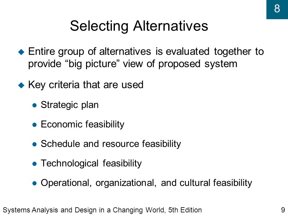 8 Selecting Alternatives  Entire group of alternatives is evaluated together to provide big picture view of proposed system  Key criteria that are used Strategic plan Economic feasibility Schedule and resource feasibility Technological feasibility Operational, organizational, and cultural feasibility Systems Analysis and Design in a Changing World, 5th Edition9