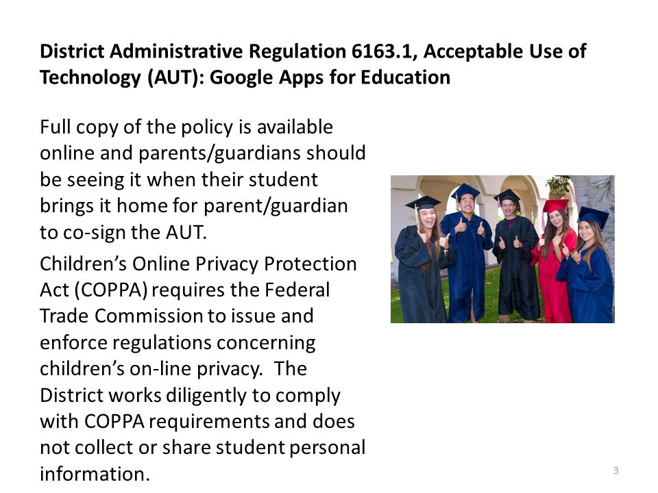 District Administrative Regulation , Acceptable Use of Technology (AUT): Google Apps for Education Full copy of the policy is available online and parents/guardians should be seeing it when their student brings it home for parent/guardian to co-sign the AUT.