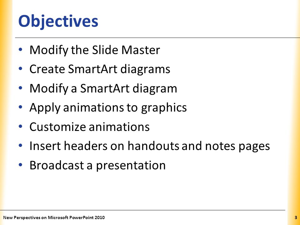 XP Objectives Modify the Slide Master Create SmartArt diagrams Modify a SmartArt diagram Apply animations to graphics Customize animations Insert headers on handouts and notes pages Broadcast a presentation New Perspectives on Microsoft PowerPoint 20103