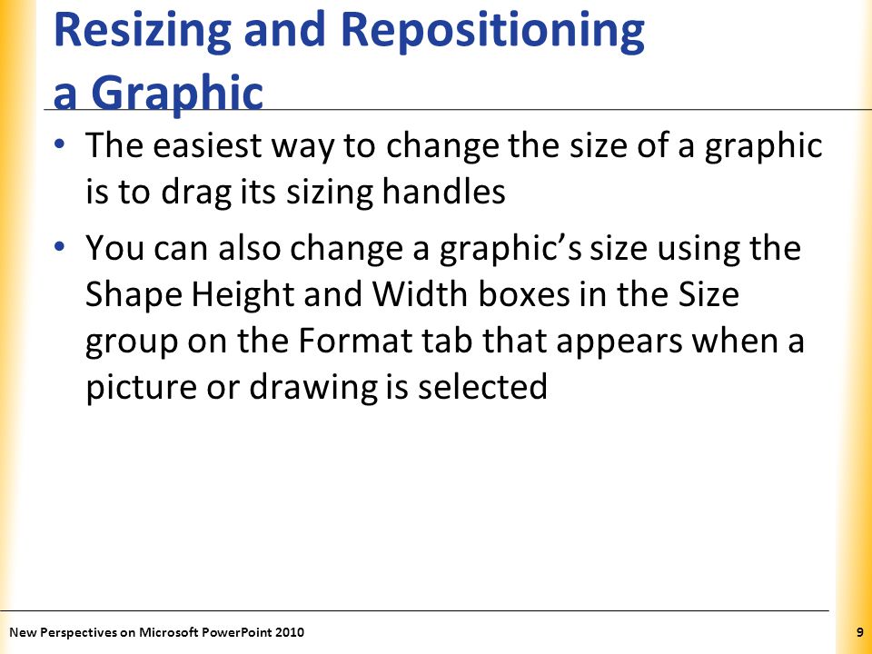 XP Resizing and Repositioning a Graphic The easiest way to change the size of a graphic is to drag its sizing handles You can also change a graphic’s size using the Shape Height and Width boxes in the Size group on the Format tab that appears when a picture or drawing is selected New Perspectives on Microsoft PowerPoint 20109