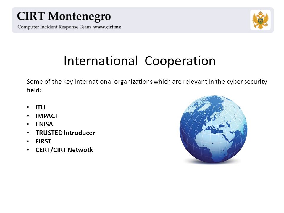 International Cooperation Some of the key international organizations which are relevant in the cyber security field: ITU IMPACT ENISA TRUSTED Introducer FIRST CERT/CIRT Netwotk