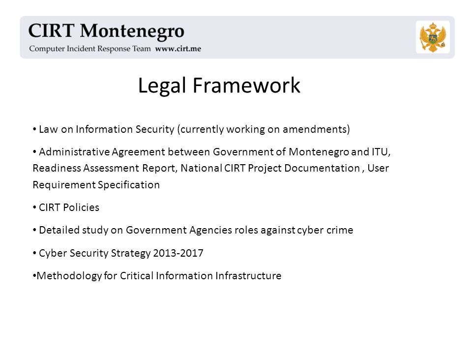 Legal Framework Law on Information Security (currently working on amendments) Administrative Agreement between Government of Montenegro and ITU, Readiness Assessment Report, National CIRT Project Documentation, User Requirement Specification CIRT Policies Detailed study on Government Agencies roles against cyber crime Cyber Security Strategy Methodology for Critical Information Infrastructure