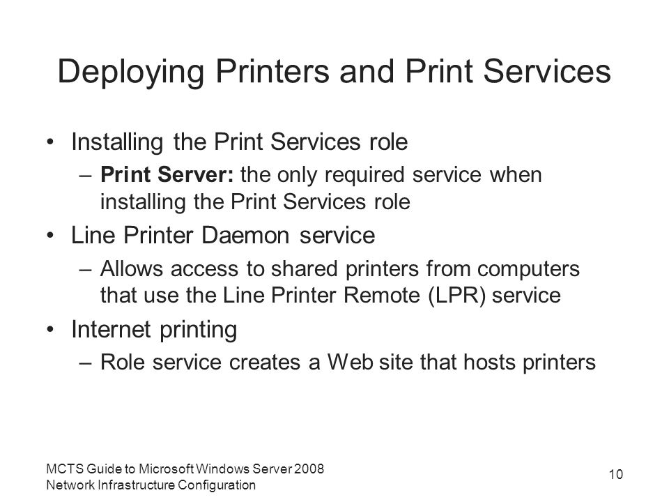 Deploying Printers and Print Services Installing the Print Services role –Print Server: the only required service when installing the Print Services role Line Printer Daemon service –Allows access to shared printers from computers that use the Line Printer Remote (LPR) service Internet printing –Role service creates a Web site that hosts printers 10 MCTS Guide to Microsoft Windows Server 2008 Network Infrastructure Configuration