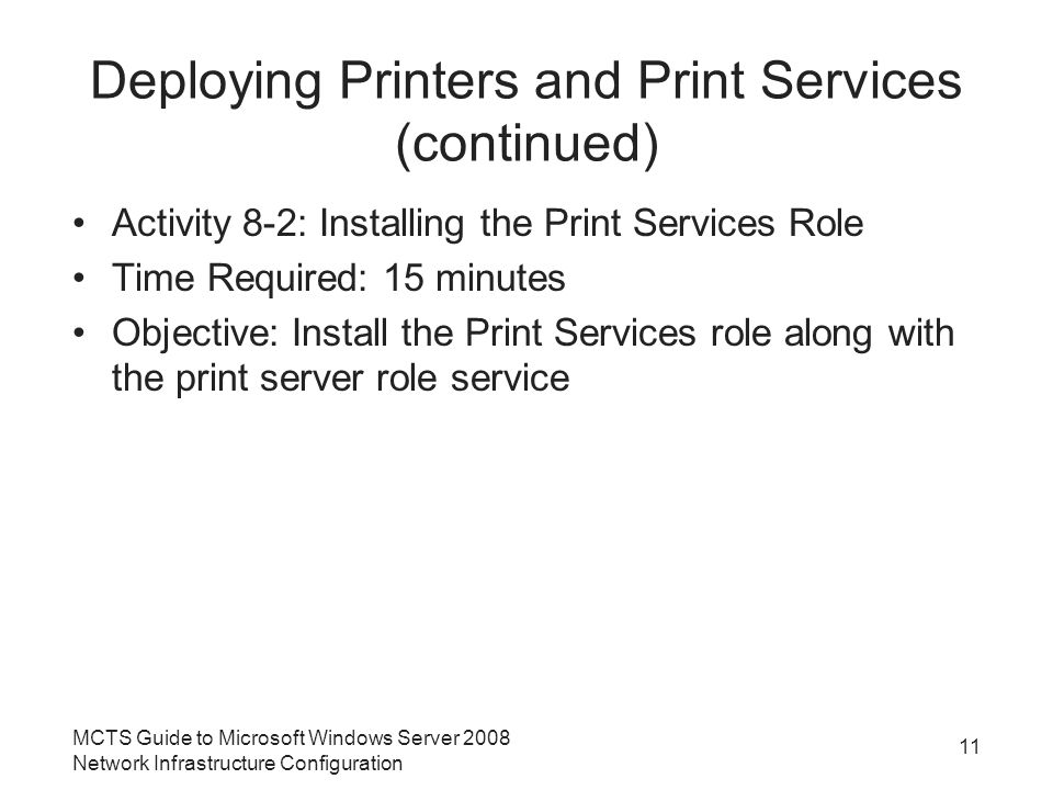 Deploying Printers and Print Services (continued) Activity 8-2: Installing the Print Services Role Time Required: 15 minutes Objective: Install the Print Services role along with the print server role service 11 MCTS Guide to Microsoft Windows Server 2008 Network Infrastructure Configuration
