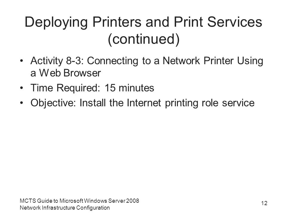 Deploying Printers and Print Services (continued) Activity 8-3: Connecting to a Network Printer Using a Web Browser Time Required: 15 minutes Objective: Install the Internet printing role service 12 MCTS Guide to Microsoft Windows Server 2008 Network Infrastructure Configuration