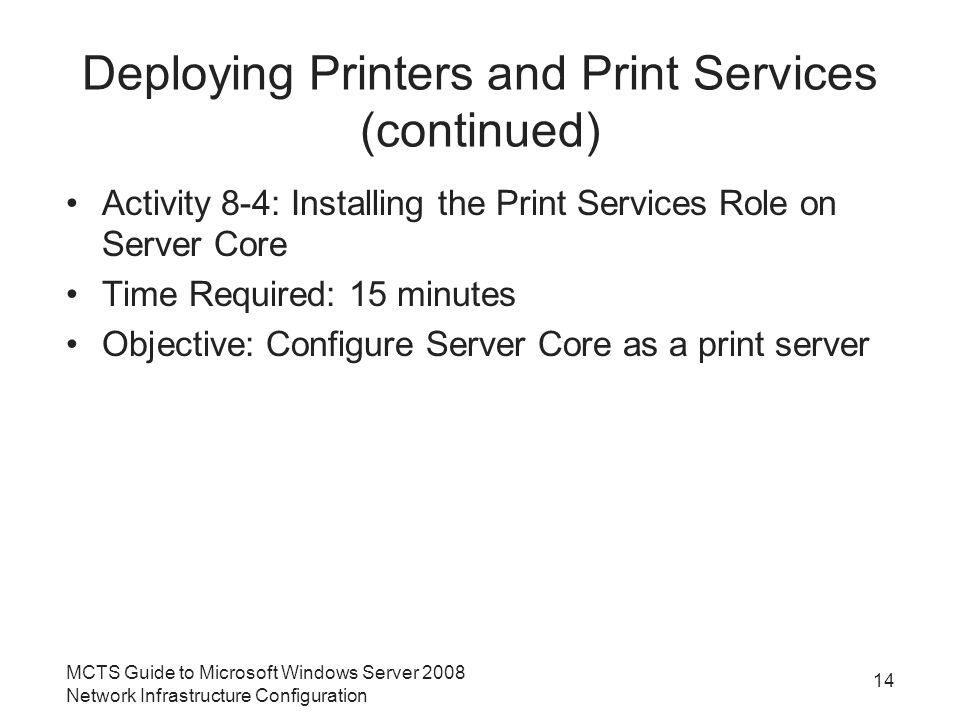 Deploying Printers and Print Services (continued) Activity 8-4: Installing the Print Services Role on Server Core Time Required: 15 minutes Objective: Configure Server Core as a print server 14 MCTS Guide to Microsoft Windows Server 2008 Network Infrastructure Configuration