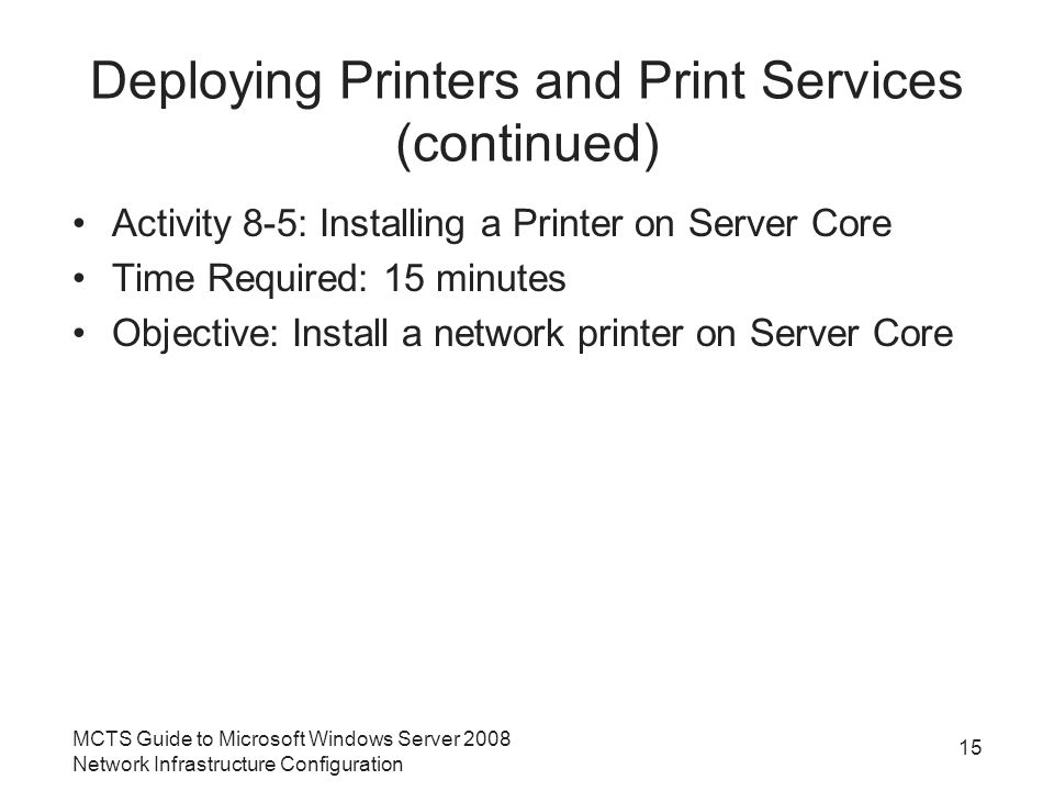 Deploying Printers and Print Services (continued) Activity 8-5: Installing a Printer on Server Core Time Required: 15 minutes Objective: Install a network printer on Server Core 15 MCTS Guide to Microsoft Windows Server 2008 Network Infrastructure Configuration