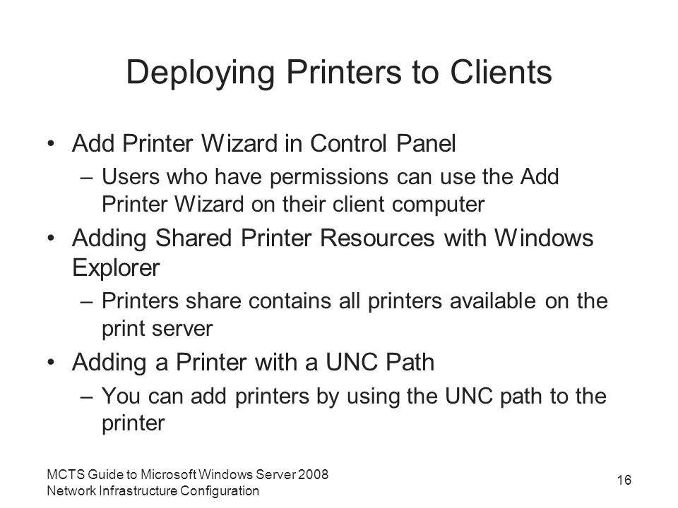 Deploying Printers to Clients Add Printer Wizard in Control Panel –Users who have permissions can use the Add Printer Wizard on their client computer Adding Shared Printer Resources with Windows Explorer –Printers share contains all printers available on the print server Adding a Printer with a UNC Path –You can add printers by using the UNC path to the printer 16 MCTS Guide to Microsoft Windows Server 2008 Network Infrastructure Configuration