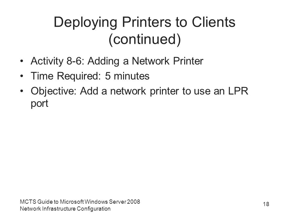 Deploying Printers to Clients (continued) Activity 8-6: Adding a Network Printer Time Required: 5 minutes Objective: Add a network printer to use an LPR port 18 MCTS Guide to Microsoft Windows Server 2008 Network Infrastructure Configuration