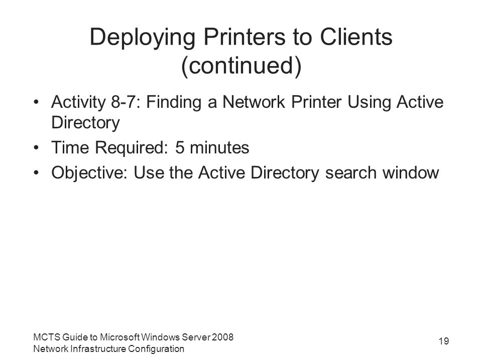 Deploying Printers to Clients (continued) Activity 8-7: Finding a Network Printer Using Active Directory Time Required: 5 minutes Objective: Use the Active Directory search window 19 MCTS Guide to Microsoft Windows Server 2008 Network Infrastructure Configuration