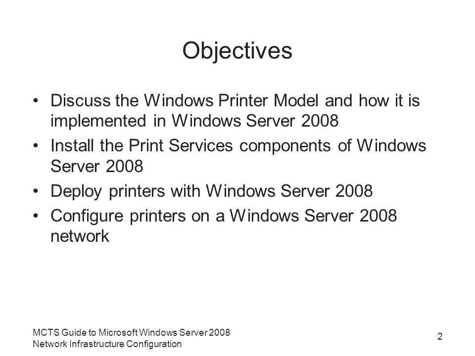 MCTS Guide to Microsoft Windows Server 2008 Network Infrastructure Configuration 2 Objectives Discuss the Windows Printer Model and how it is implemented in Windows Server 2008 Install the Print Services components of Windows Server 2008 Deploy printers with Windows Server 2008 Configure printers on a Windows Server 2008 network