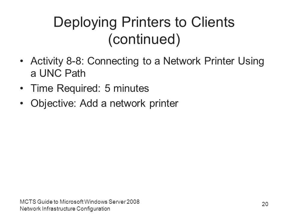 Deploying Printers to Clients (continued) Activity 8-8: Connecting to a Network Printer Using a UNC Path Time Required: 5 minutes Objective: Add a network printer 20 MCTS Guide to Microsoft Windows Server 2008 Network Infrastructure Configuration