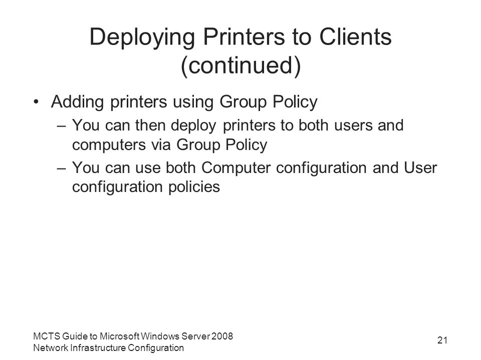 Deploying Printers to Clients (continued) Adding printers using Group Policy –You can then deploy printers to both users and computers via Group Policy –You can use both Computer configuration and User configuration policies 21 MCTS Guide to Microsoft Windows Server 2008 Network Infrastructure Configuration
