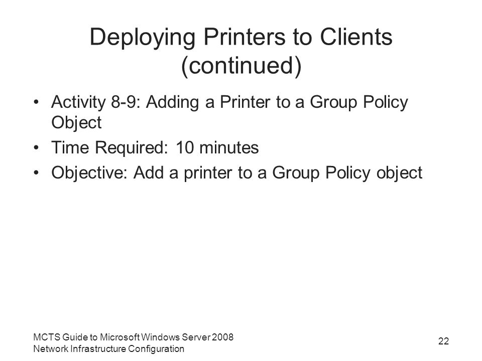 Deploying Printers to Clients (continued) Activity 8-9: Adding a Printer to a Group Policy Object Time Required: 10 minutes Objective: Add a printer to a Group Policy object 22 MCTS Guide to Microsoft Windows Server 2008 Network Infrastructure Configuration