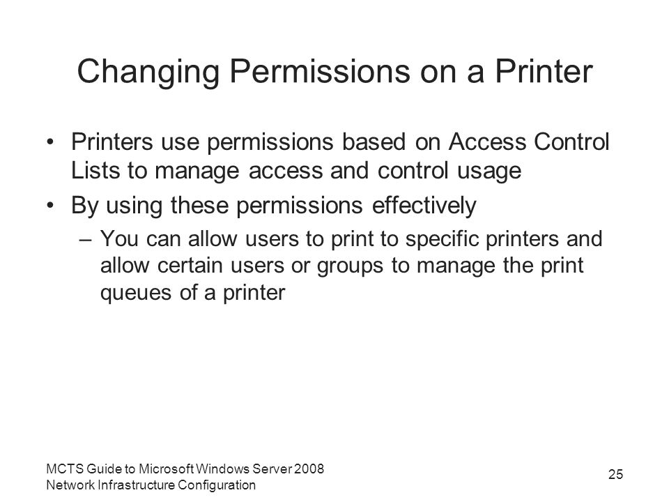 Changing Permissions on a Printer Printers use permissions based on Access Control Lists to manage access and control usage By using these permissions effectively –You can allow users to print to specific printers and allow certain users or groups to manage the print queues of a printer 25 MCTS Guide to Microsoft Windows Server 2008 Network Infrastructure Configuration