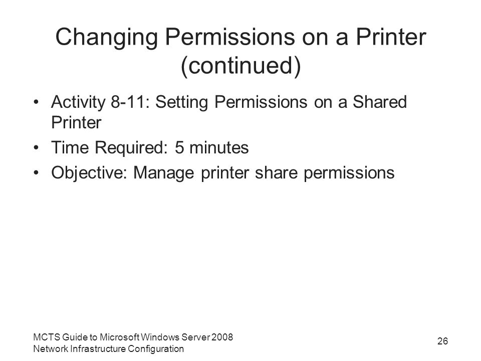Changing Permissions on a Printer (continued) Activity 8-11: Setting Permissions on a Shared Printer Time Required: 5 minutes Objective: Manage printer share permissions 26 MCTS Guide to Microsoft Windows Server 2008 Network Infrastructure Configuration