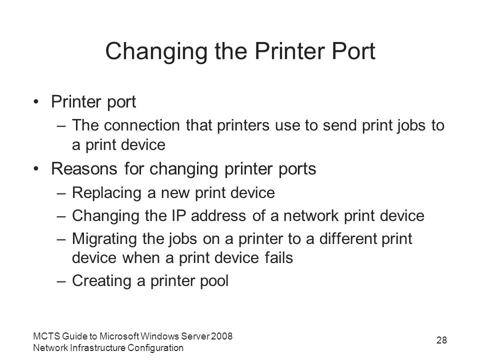 Changing the Printer Port Printer port –The connection that printers use to send print jobs to a print device Reasons for changing printer ports –Replacing a new print device –Changing the IP address of a network print device –Migrating the jobs on a printer to a different print device when a print device fails –Creating a printer pool 28 MCTS Guide to Microsoft Windows Server 2008 Network Infrastructure Configuration