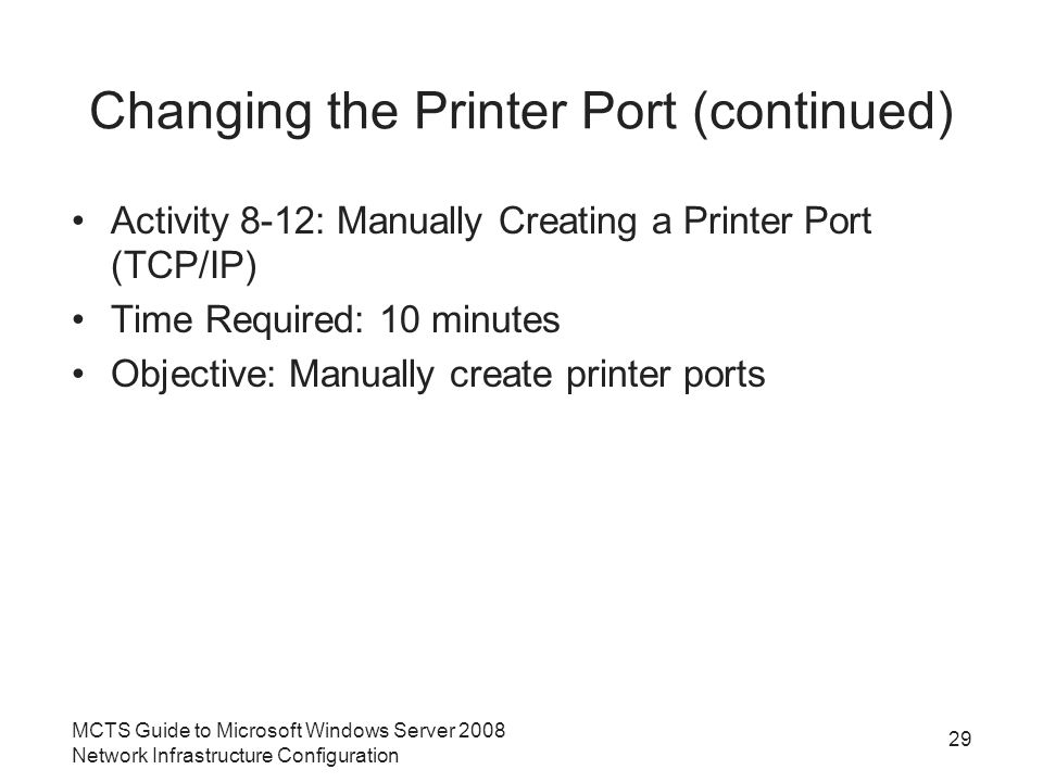Changing the Printer Port (continued) Activity 8-12: Manually Creating a Printer Port (TCP/IP) Time Required: 10 minutes Objective: Manually create printer ports 29 MCTS Guide to Microsoft Windows Server 2008 Network Infrastructure Configuration