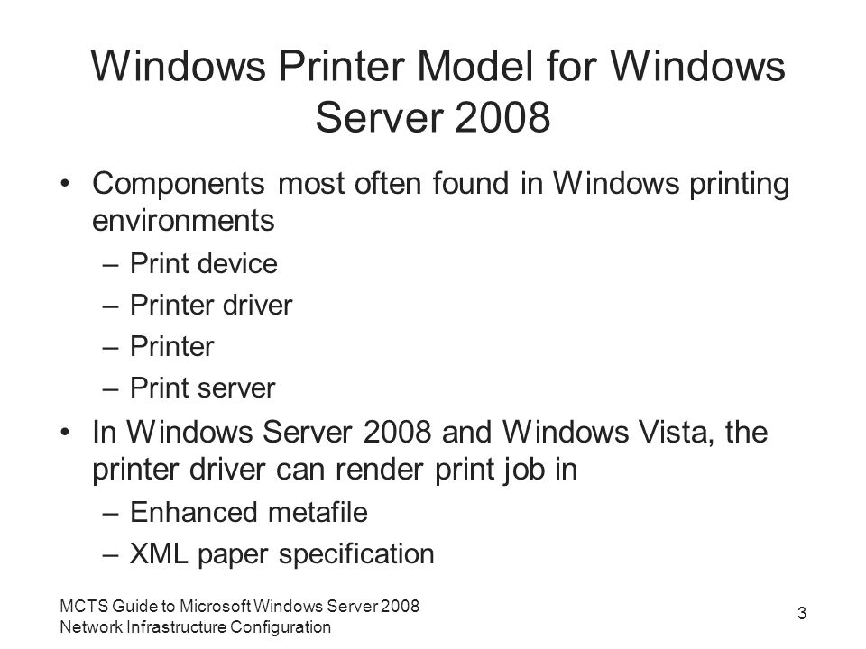 Windows Printer Model for Windows Server 2008 Components most often found in Windows printing environments –Print device –Printer driver –Printer –Print server In Windows Server 2008 and Windows Vista, the printer driver can render print job in –Enhanced metafile –XML paper specification 3 MCTS Guide to Microsoft Windows Server 2008 Network Infrastructure Configuration
