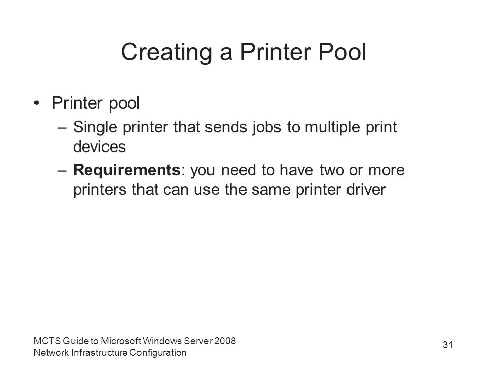 Creating a Printer Pool Printer pool –Single printer that sends jobs to multiple print devices –Requirements: you need to have two or more printers that can use the same printer driver 31 MCTS Guide to Microsoft Windows Server 2008 Network Infrastructure Configuration