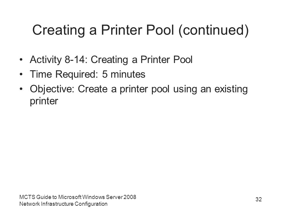 Creating a Printer Pool (continued) Activity 8-14: Creating a Printer Pool Time Required: 5 minutes Objective: Create a printer pool using an existing printer 32 MCTS Guide to Microsoft Windows Server 2008 Network Infrastructure Configuration