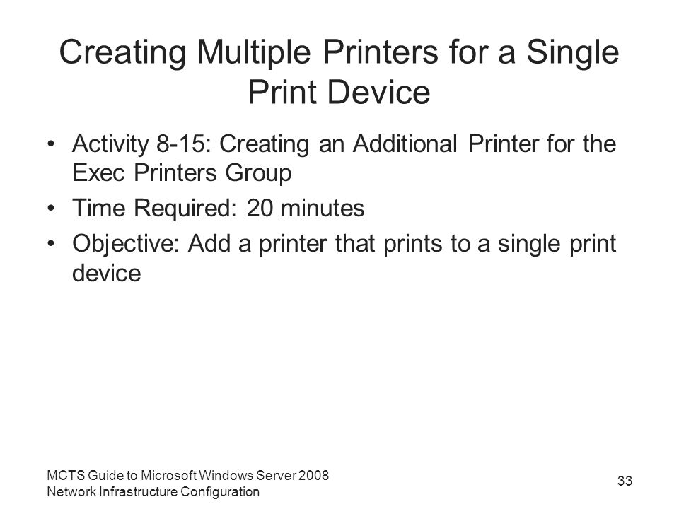 Creating Multiple Printers for a Single Print Device Activity 8-15: Creating an Additional Printer for the Exec Printers Group Time Required: 20 minutes Objective: Add a printer that prints to a single print device 33 MCTS Guide to Microsoft Windows Server 2008 Network Infrastructure Configuration