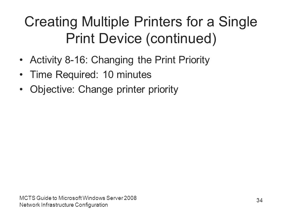 Creating Multiple Printers for a Single Print Device (continued) Activity 8-16: Changing the Print Priority Time Required: 10 minutes Objective: Change printer priority 34 MCTS Guide to Microsoft Windows Server 2008 Network Infrastructure Configuration