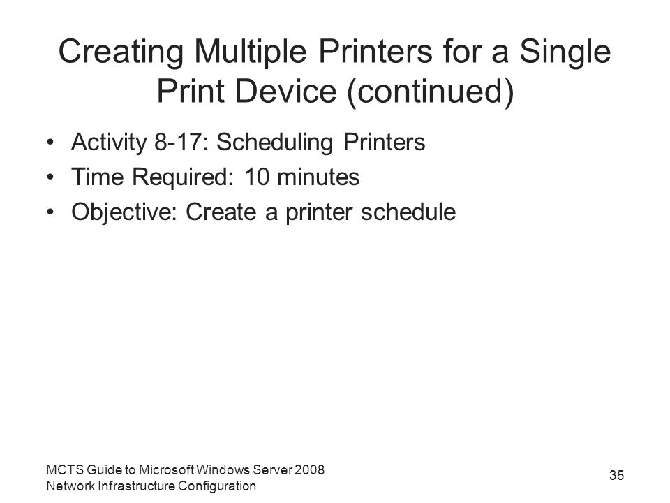 Creating Multiple Printers for a Single Print Device (continued) Activity 8-17: Scheduling Printers Time Required: 10 minutes Objective: Create a printer schedule 35 MCTS Guide to Microsoft Windows Server 2008 Network Infrastructure Configuration