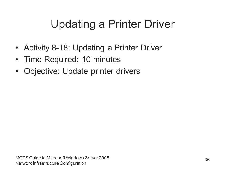 Updating a Printer Driver Activity 8-18: Updating a Printer Driver Time Required: 10 minutes Objective: Update printer drivers 36 MCTS Guide to Microsoft Windows Server 2008 Network Infrastructure Configuration