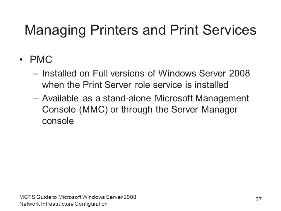 Managing Printers and Print Services PMC –Installed on Full versions of Windows Server 2008 when the Print Server role service is installed –Available as a stand-alone Microsoft Management Console (MMC) or through the Server Manager console 37 MCTS Guide to Microsoft Windows Server 2008 Network Infrastructure Configuration
