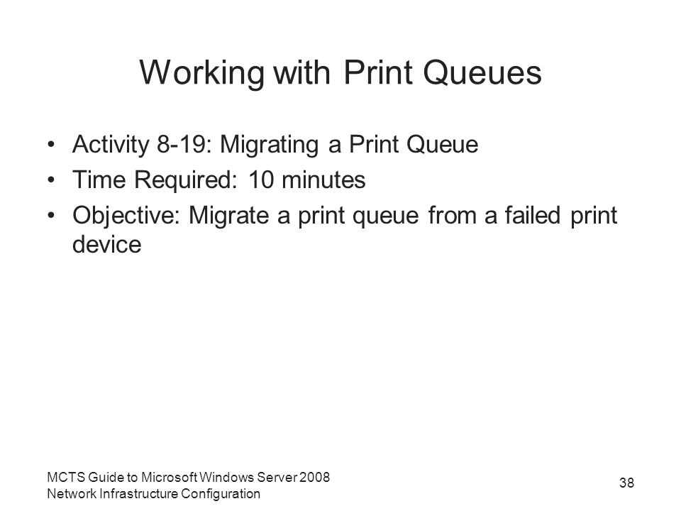 Working with Print Queues Activity 8-19: Migrating a Print Queue Time Required: 10 minutes Objective: Migrate a print queue from a failed print device 38 MCTS Guide to Microsoft Windows Server 2008 Network Infrastructure Configuration