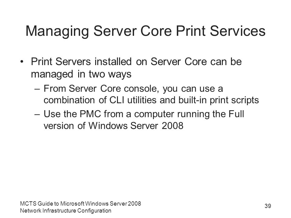 Managing Server Core Print Services Print Servers installed on Server Core can be managed in two ways –From Server Core console, you can use a combination of CLI utilities and built-in print scripts –Use the PMC from a computer running the Full version of Windows Server MCTS Guide to Microsoft Windows Server 2008 Network Infrastructure Configuration