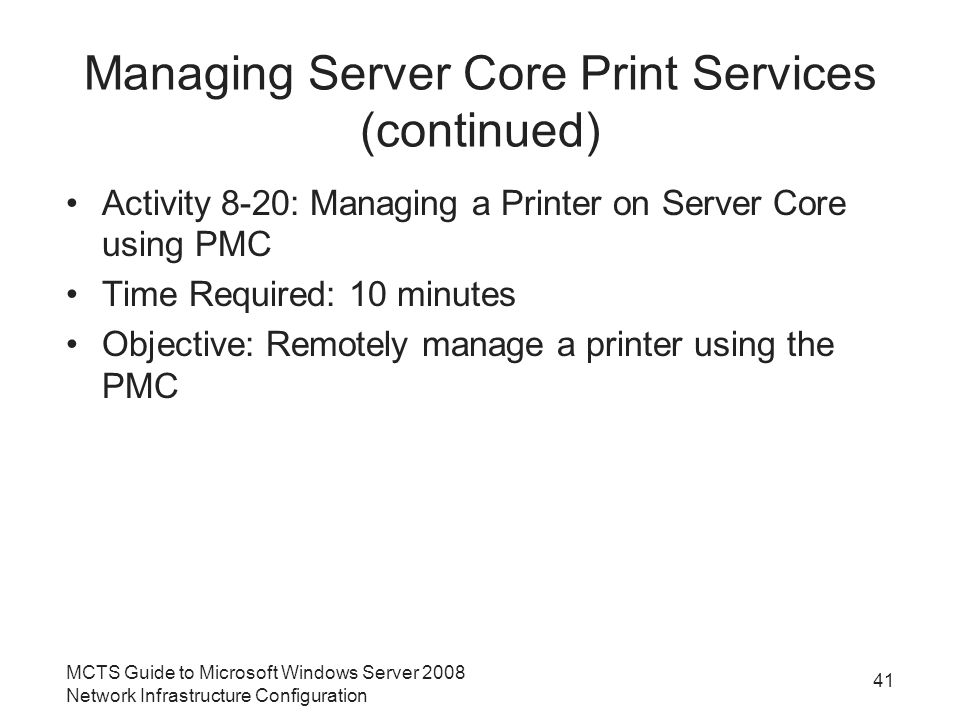 Managing Server Core Print Services (continued) Activity 8-20: Managing a Printer on Server Core using PMC Time Required: 10 minutes Objective: Remotely manage a printer using the PMC 41 MCTS Guide to Microsoft Windows Server 2008 Network Infrastructure Configuration