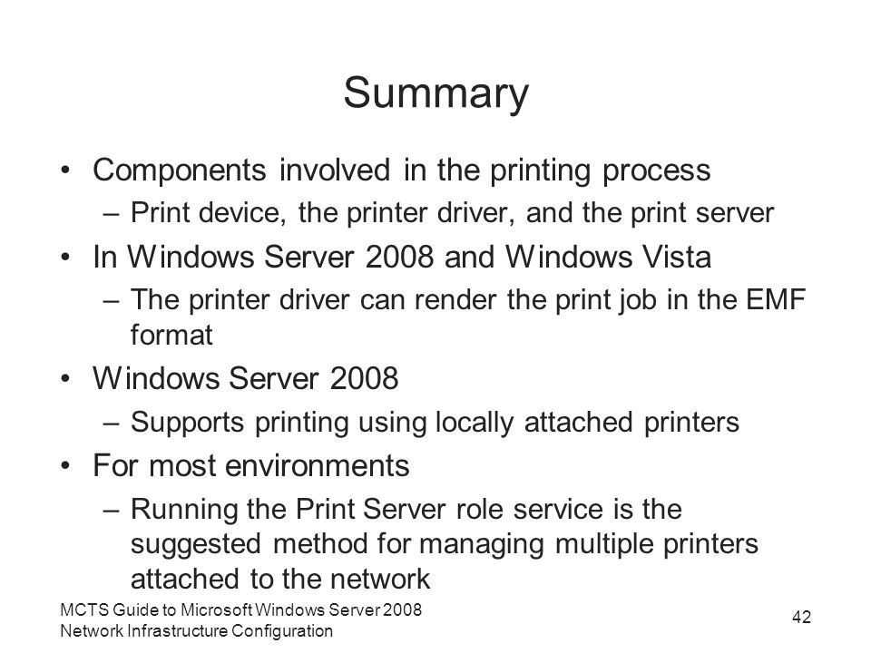 Summary Components involved in the printing process –Print device, the printer driver, and the print server In Windows Server 2008 and Windows Vista –The printer driver can render the print job in the EMF format Windows Server 2008 –Supports printing using locally attached printers For most environments –Running the Print Server role service is the suggested method for managing multiple printers attached to the network MCTS Guide to Microsoft Windows Server 2008 Network Infrastructure Configuration 42