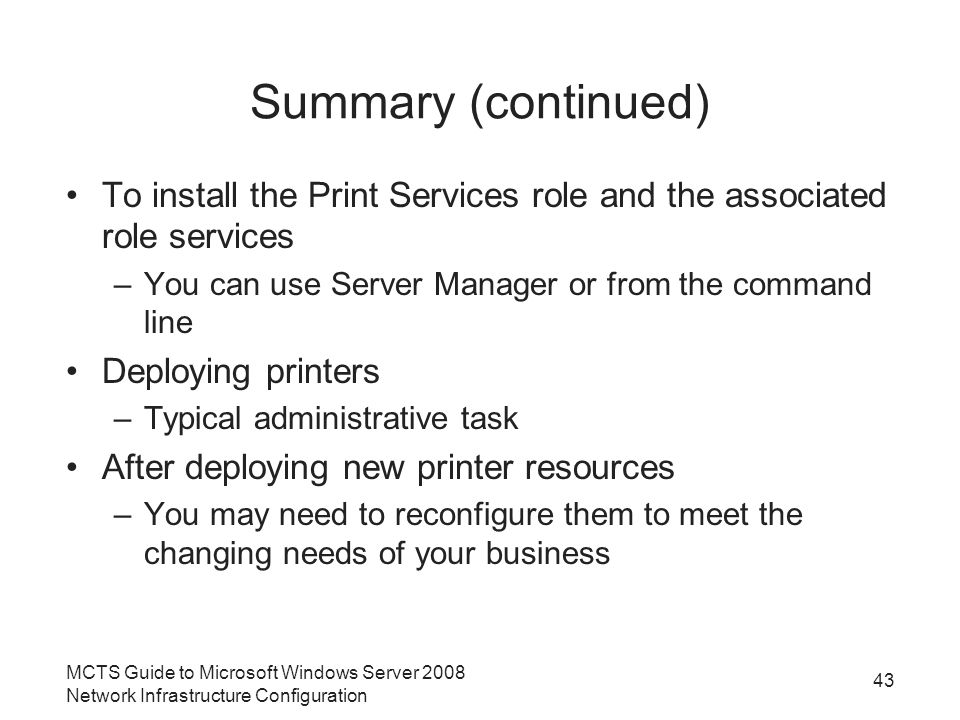 Summary (continued) To install the Print Services role and the associated role services –You can use Server Manager or from the command line Deploying printers –Typical administrative task After deploying new printer resources –You may need to reconfigure them to meet the changing needs of your business MCTS Guide to Microsoft Windows Server 2008 Network Infrastructure Configuration 43