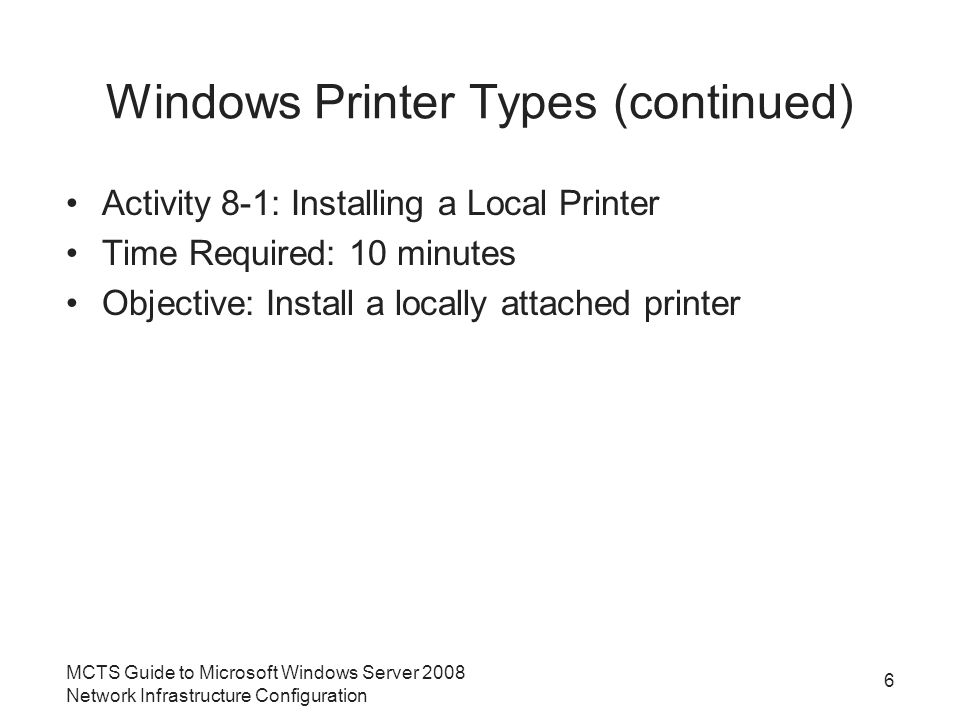 Windows Printer Types (continued) Activity 8-1: Installing a Local Printer Time Required: 10 minutes Objective: Install a locally attached printer 6 MCTS Guide to Microsoft Windows Server 2008 Network Infrastructure Configuration