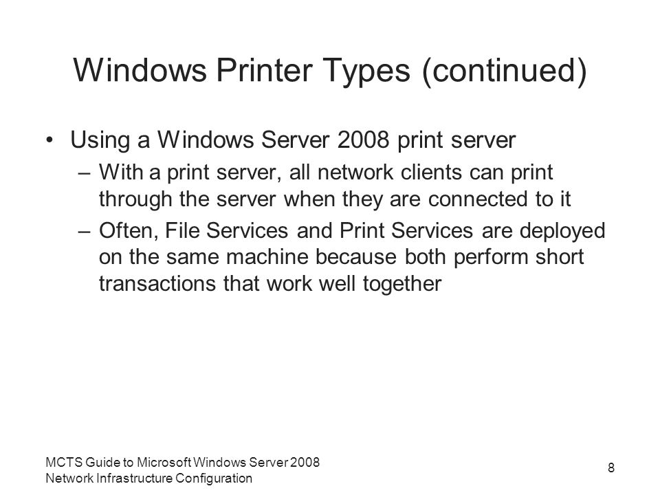 Windows Printer Types (continued) Using a Windows Server 2008 print server –With a print server, all network clients can print through the server when they are connected to it –Often, File Services and Print Services are deployed on the same machine because both perform short transactions that work well together 8 MCTS Guide to Microsoft Windows Server 2008 Network Infrastructure Configuration