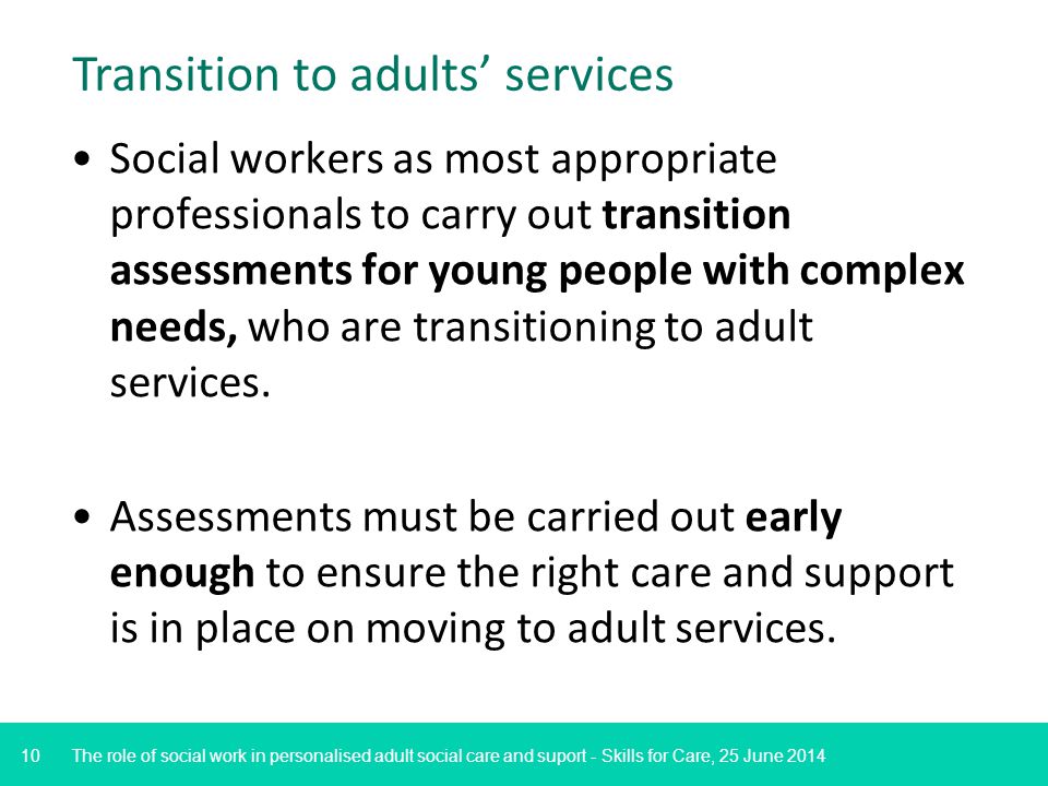 10 Transition to adults’ services Social workers as most appropriate professionals to carry out transition assessments for young people with complex needs, who are transitioning to adult services.