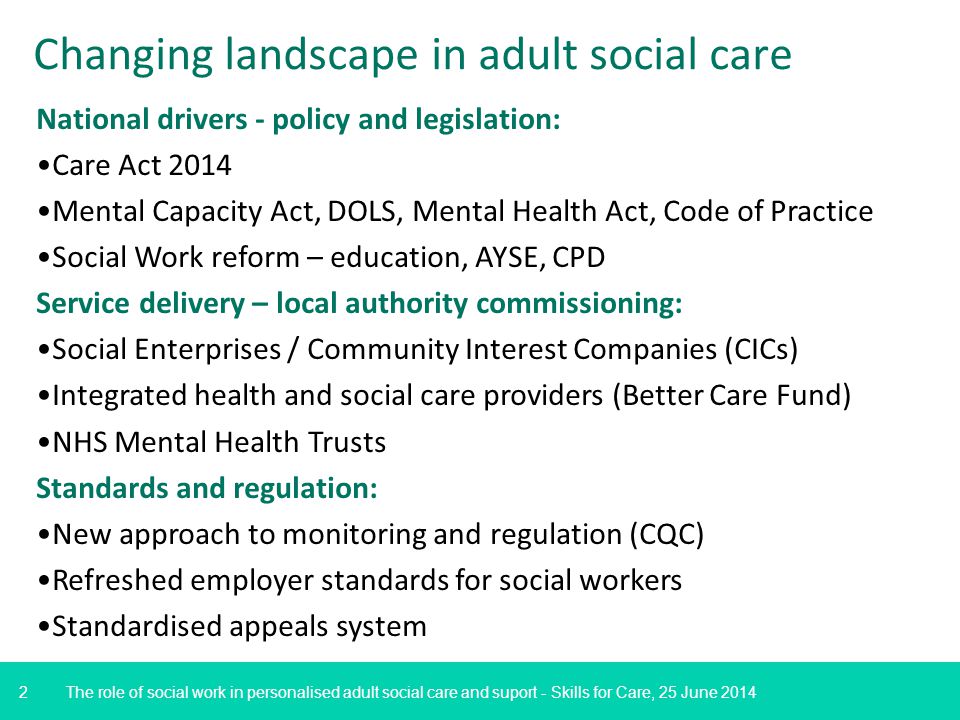 2 The role of social work in personalised adult social care and suport - Skills for Care, 25 June 2014 Changing landscape in adult social care National drivers - policy and legislation: Care Act 2014 Mental Capacity Act, DOLS, Mental Health Act, Code of Practice Social Work reform – education, AYSE, CPD Service delivery – local authority commissioning: Social Enterprises / Community Interest Companies (CICs) Integrated health and social care providers (Better Care Fund) NHS Mental Health Trusts Standards and regulation: New approach to monitoring and regulation (CQC) Refreshed employer standards for social workers Standardised appeals system