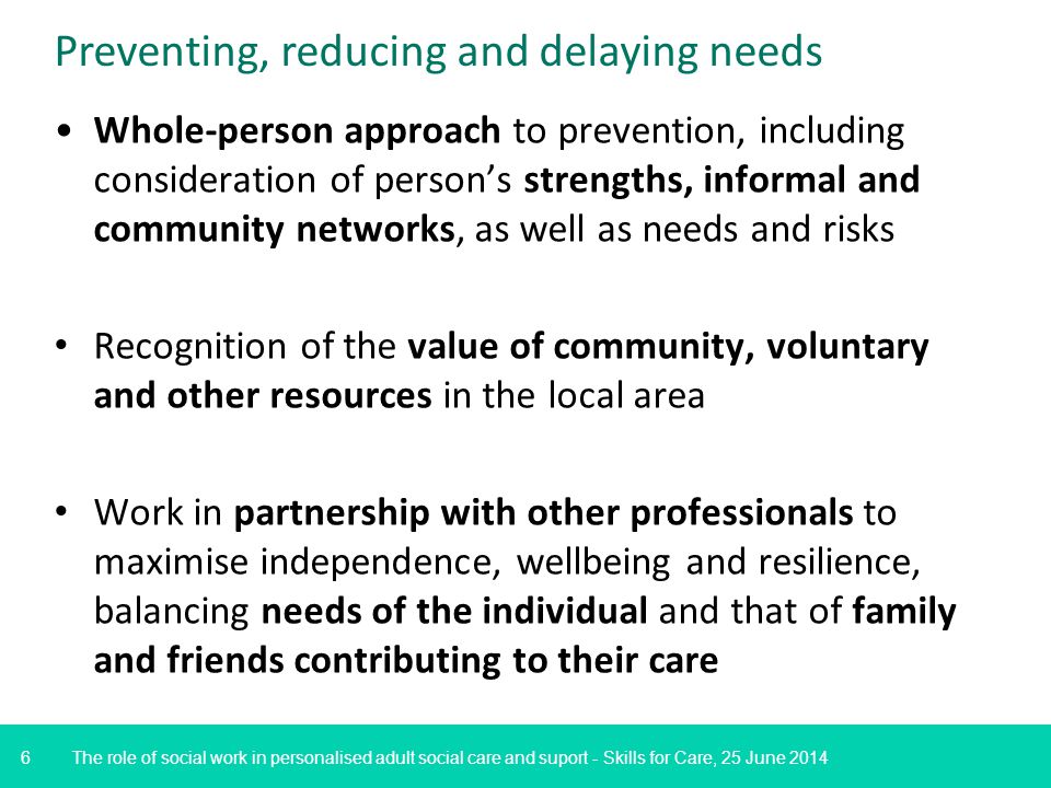 6 Preventing, reducing and delaying needs The role of social work in personalised adult social care and suport - Skills for Care, 25 June 2014 Whole-person approach to prevention, including consideration of person’s strengths, informal and community networks, as well as needs and risks Recognition of the value of community, voluntary and other resources in the local area Work in partnership with other professionals to maximise independence, wellbeing and resilience, balancing needs of the individual and that of family and friends contributing to their care