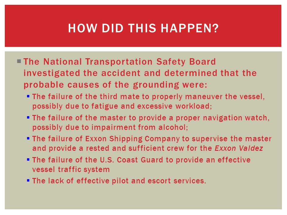  The National Transportation Safety Board investigated the accident and determined that the probable causes of the grounding were:  The failure of the third mate to properly maneuver the vessel, possibly due to fatigue and excessive workload;  The failure of the master to provide a proper navigation watch, possibly due to impairment from alcohol;  The failure of Exxon Shipping Company to supervise the master and provide a rested and sufficient crew for the Exxon Valdez  The failure of the U.S.