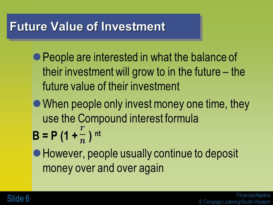Financial Algebra © Cengage Learning/South-Western Future Value of Investment People are interested in what the balance of their investment will grow to in the future – the future value of their investment When people only invest money one time, they use the Compound interest formula B = P (1 + ) nt However, people usually continue to deposit money over and over again Slide 6