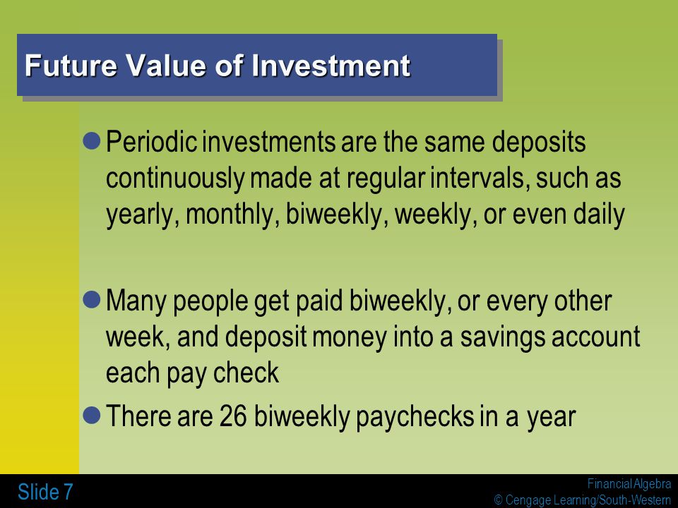 Financial Algebra © Cengage Learning/South-Western Future Value of Investment Periodic investments are the same deposits continuously made at regular intervals, such as yearly, monthly, biweekly, weekly, or even daily Many people get paid biweekly, or every other week, and deposit money into a savings account each pay check There are 26 biweekly paychecks in a year Slide 7