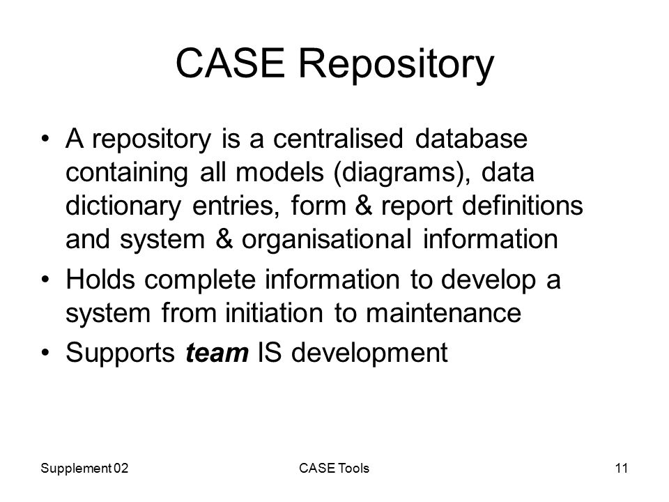 Supplement 02CASE Tools11 CASE Repository A repository is a centralised database containing all models (diagrams), data dictionary entries, form & report definitions and system & organisational information Holds complete information to develop a system from initiation to maintenance Supports team IS development