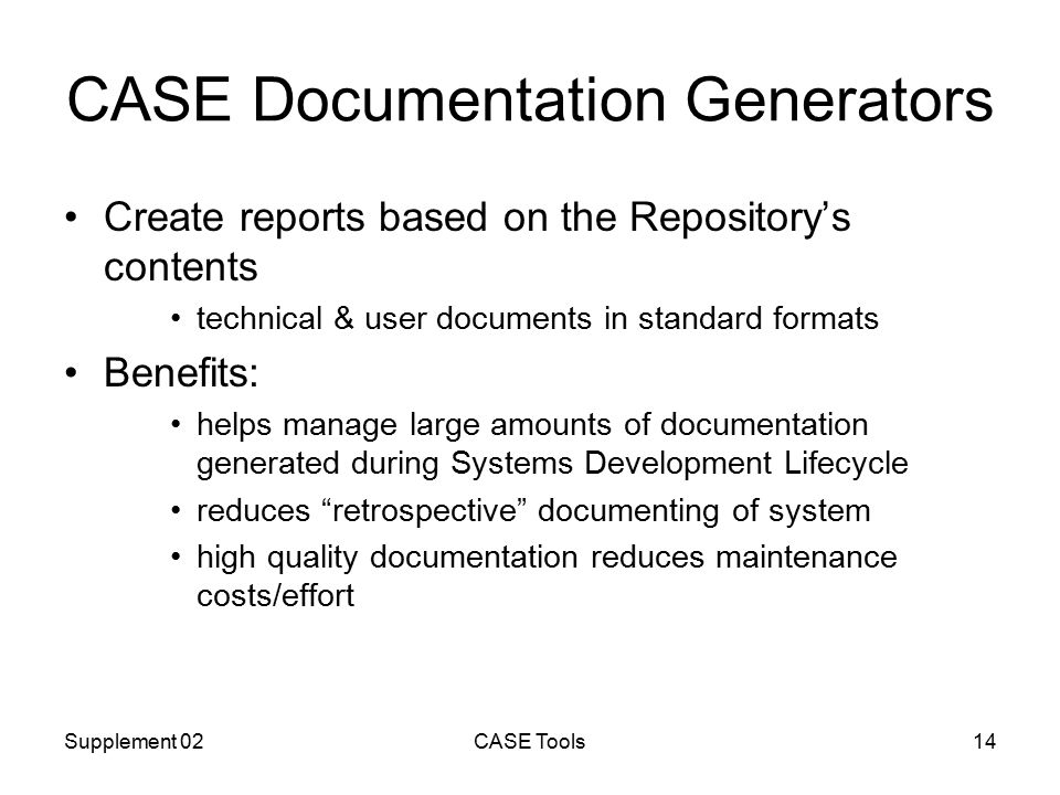 Supplement 02CASE Tools14 CASE Documentation Generators Create reports based on the Repository’s contents technical & user documents in standard formats Benefits: helps manage large amounts of documentation generated during Systems Development Lifecycle reduces retrospective documenting of system high quality documentation reduces maintenance costs/effort