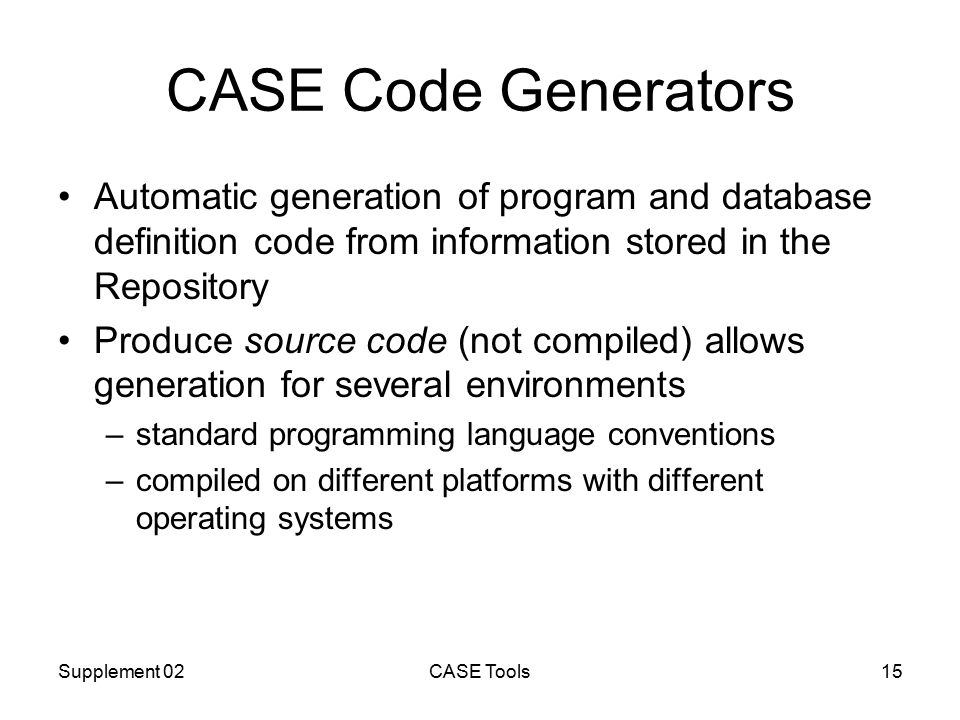 Supplement 02CASE Tools15 CASE Code Generators Automatic generation of program and database definition code from information stored in the Repository Produce source code (not compiled) allows generation for several environments –standard programming language conventions –compiled on different platforms with different operating systems