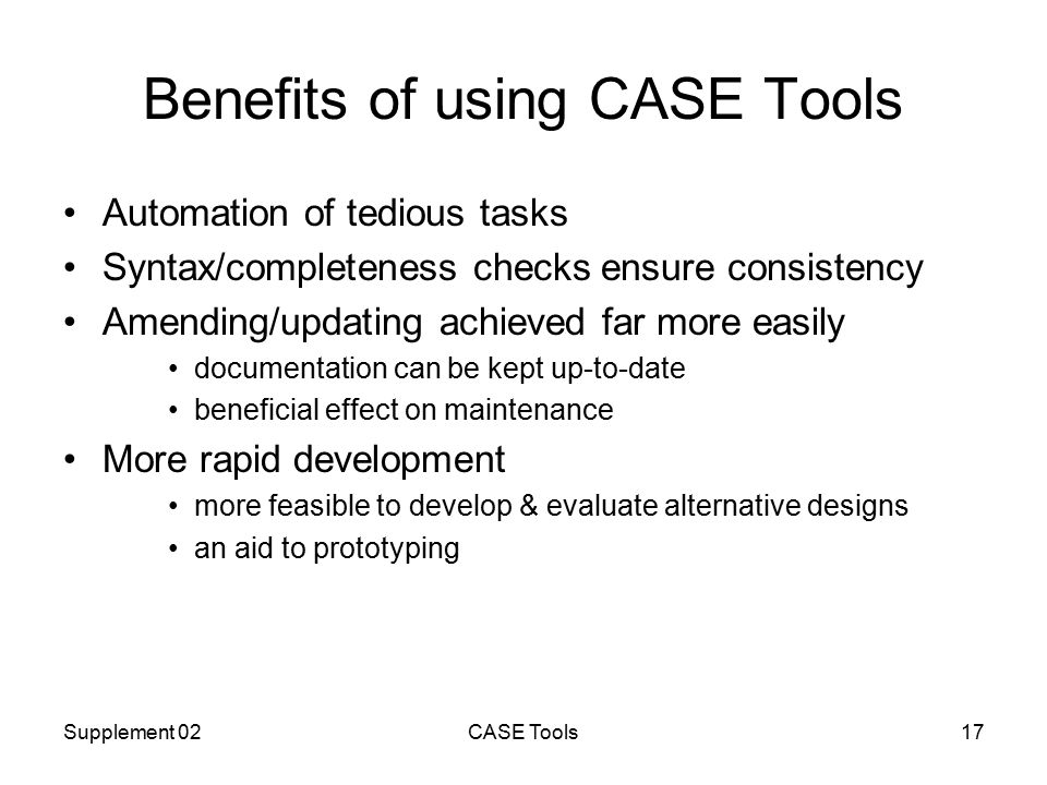 Supplement 02CASE Tools17 Benefits of using CASE Tools Automation of tedious tasks Syntax/completeness checks ensure consistency Amending/updating achieved far more easily documentation can be kept up-to-date beneficial effect on maintenance More rapid development more feasible to develop & evaluate alternative designs an aid to prototyping